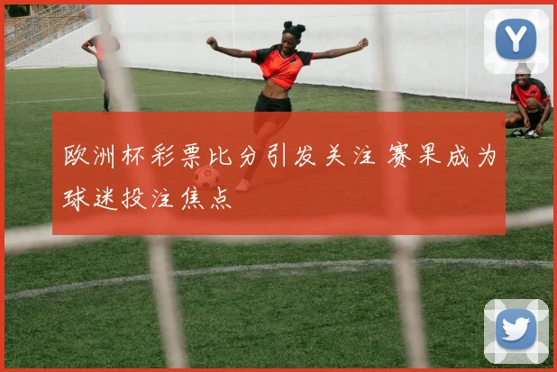 欧洲杯彩票比分引发关注 赛果成为球迷投注焦点
