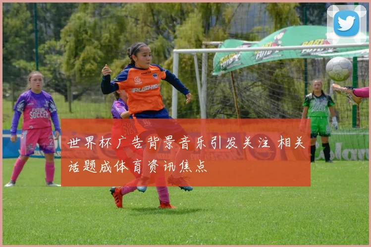 世界杯广告背景音乐引发关注 相关话题成体育资讯焦点