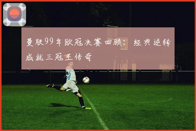 曼联99年欧冠决赛回顾：经典逆转成就三冠王传奇