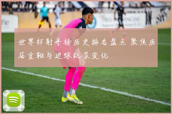 世界杯射手榜历史排名盘点 聚焦历届金靴与进球纪录变化