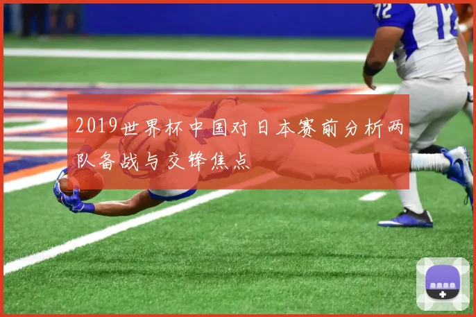 2019世界杯中国对日本赛前分析两队备战与交锋焦点