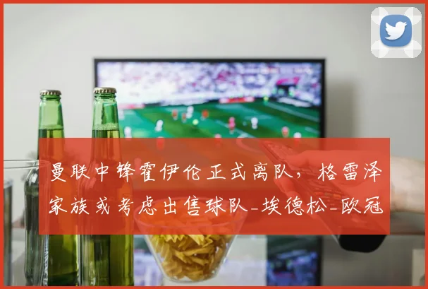 曼联中锋霍伊伦正式离队，格雷泽家族或考虑出售球队_埃德松_欧冠_那不勒斯