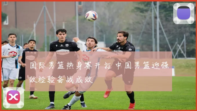 国际男篮热身赛开打 中国男篮迎强敌检验备战成效