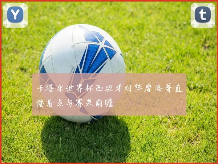 卡塔尔世界杯西班牙对阵摩洛哥直播看点与赛果前瞻