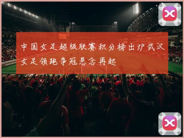中国女足超级联赛积分榜出炉武汉女足领跑争冠悬念再起