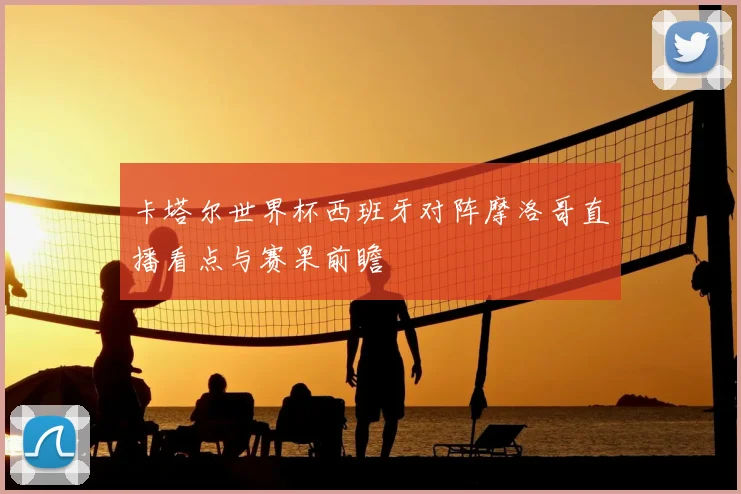 卡塔尔世界杯西班牙对阵摩洛哥直播看点与赛果前瞻