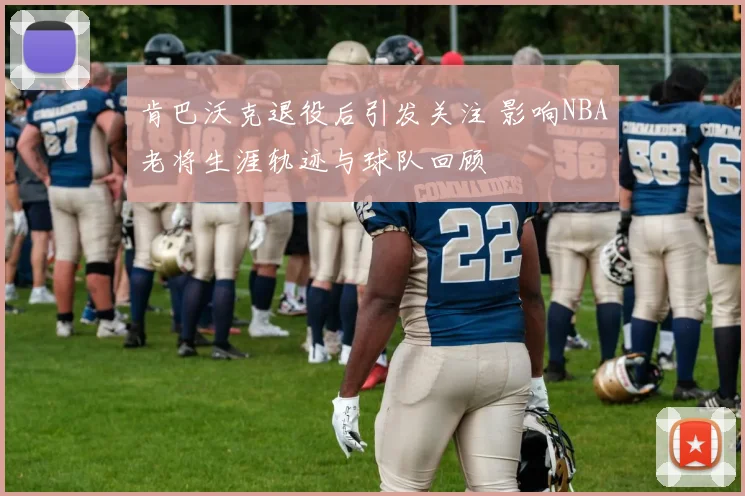 肯巴沃克退役后引发关注 影响NBA老将生涯轨迹与球队回顾