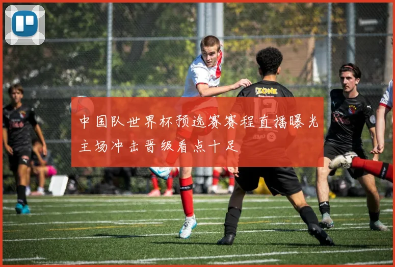 中国队世界杯预选赛赛程直播曝光主场冲击晋级看点十足