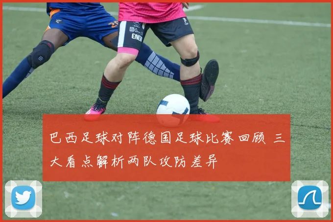 巴西足球对阵德国足球比赛回顾 三大看点解析两队攻防差异