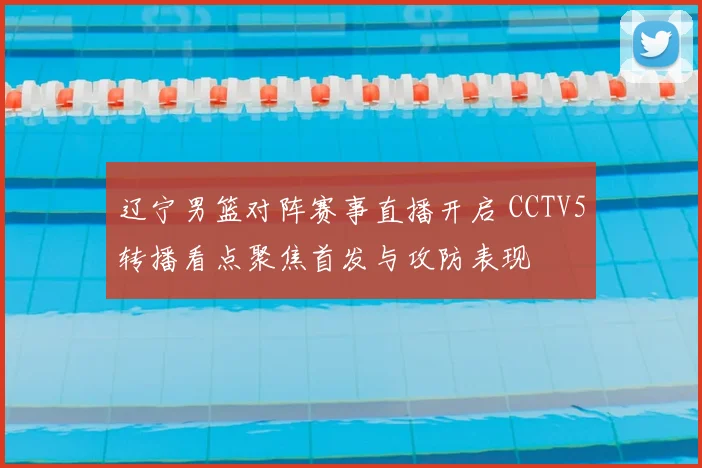 辽宁男篮对阵赛事直播开启 CCTV5转播看点聚焦首发与攻防表现