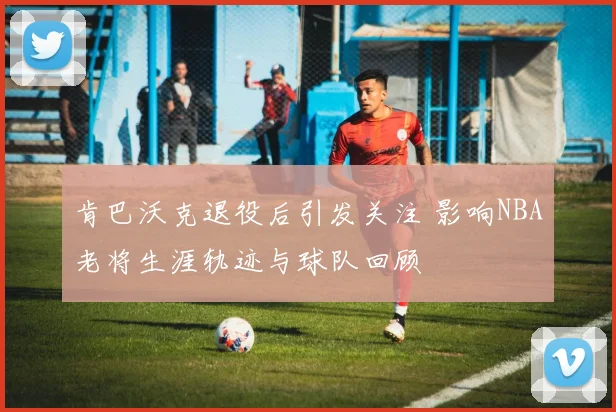 肯巴沃克退役后引发关注 影响NBA老将生涯轨迹与球队回顾