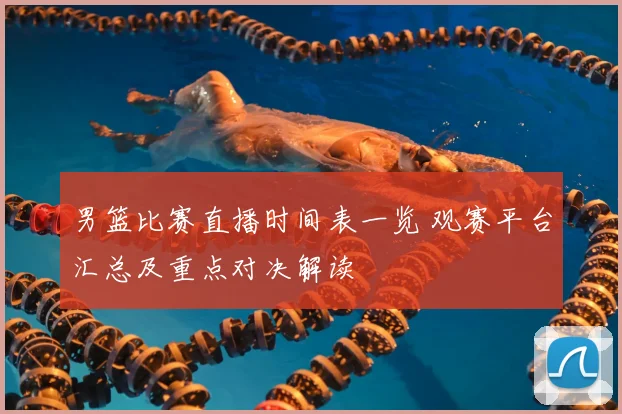 男篮比赛直播时间表一览 观赛平台汇总及重点对决解读