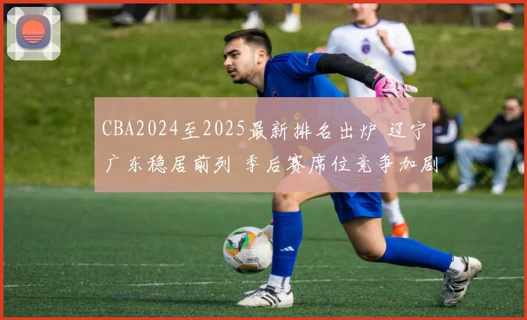 CBA2024至2025最新排名出炉 辽宁广东稳居前列 季后赛席位竞争加剧