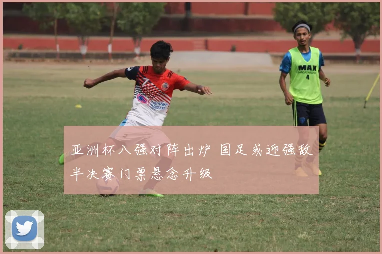 亚洲杯八强对阵出炉 国足或迎强敌半决赛门票悬念升级