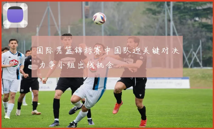 国际男篮锦标赛中国队迎关键对决 力争小组出线机会