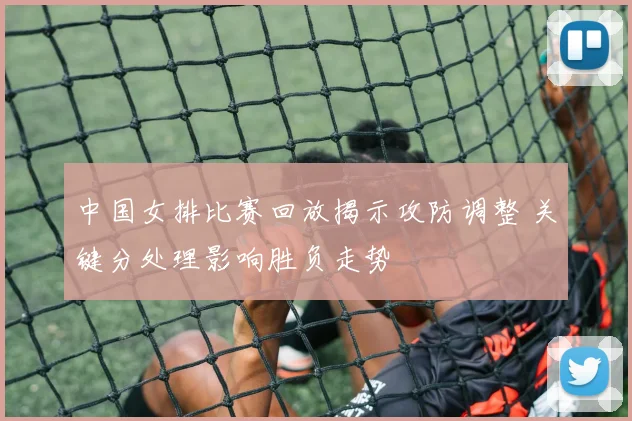 中国女排比赛回放揭示攻防调整 关键分处理影响胜负走势