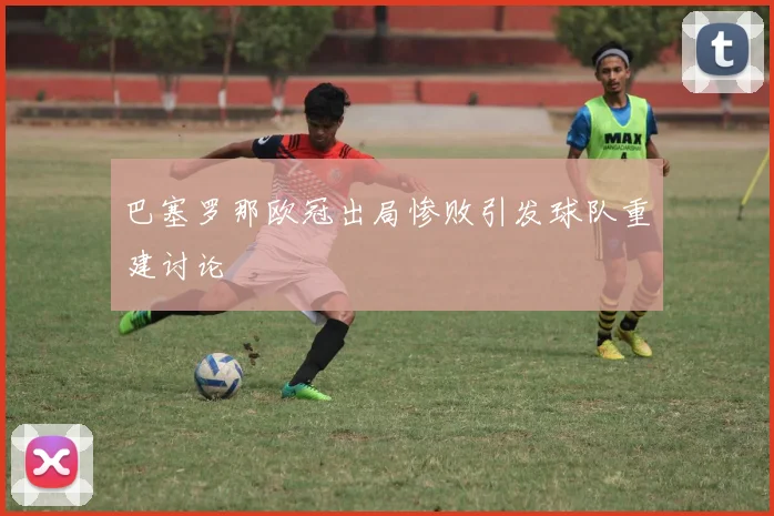 巴塞罗那欧冠出局惨败引发球队重建讨论