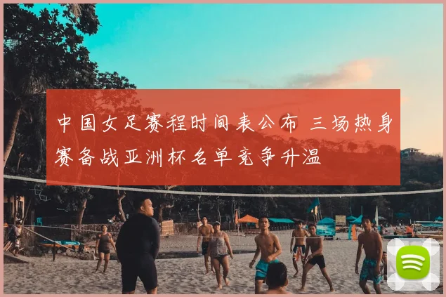 中国女足赛程时间表公布 三场热身赛备战亚洲杯名单竞争升温