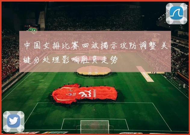 中国女排比赛回放揭示攻防调整 关键分处理影响胜负走势