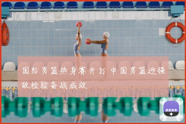 国际男篮热身赛开打 中国男篮迎强敌检验备战成效