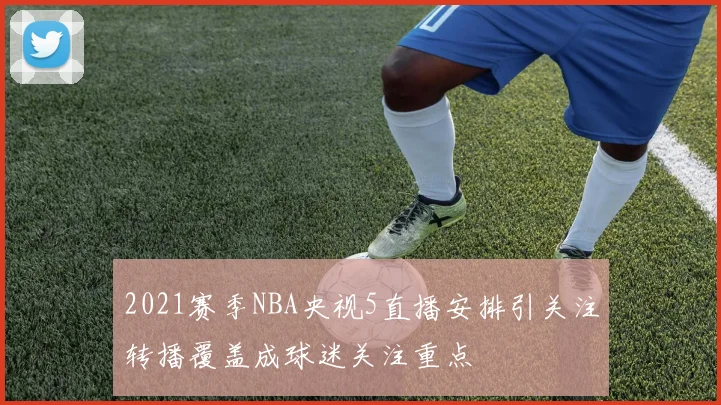 2021赛季NBA央视5直播安排引关注转播覆盖成球迷关注重点