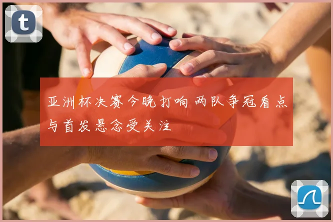 亚洲杯决赛今晚打响 两队争冠看点与首发悬念受关注