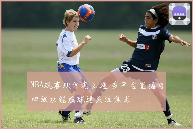 NBA观赛软件怎么选 多平台直播与回放功能成球迷关注焦点
