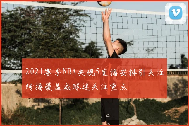 2021赛季NBA央视5直播安排引关注转播覆盖成球迷关注重点
