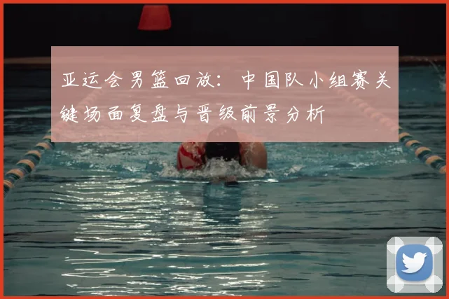 亚运会男篮回放：中国队小组赛关键场面复盘与晋级前景分析