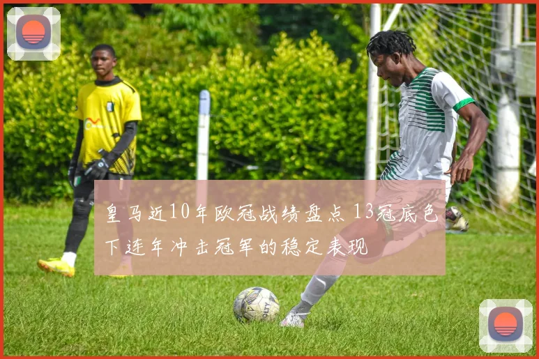 皇马近10年欧冠战绩盘点 13冠底色下连年冲击冠军的稳定表现