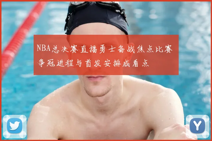 NBA总决赛直播勇士备战焦点比赛 争冠进程与首发安排成看点