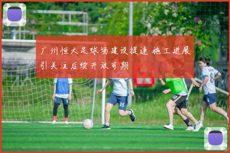广州恒大足球场建设提速 施工进展引关注后续开放可期