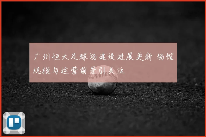 广州恒大足球场建设进展更新 场馆规模与运营前景引关注