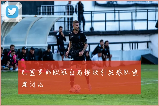 巴塞罗那欧冠出局惨败引发球队重建讨论