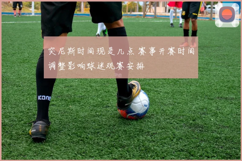 突尼斯时间现是几点 赛事开赛时间调整影响球迷观赛安排