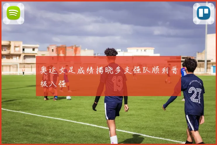 奥运女足成绩揭晓多支强队顺利晋级八强