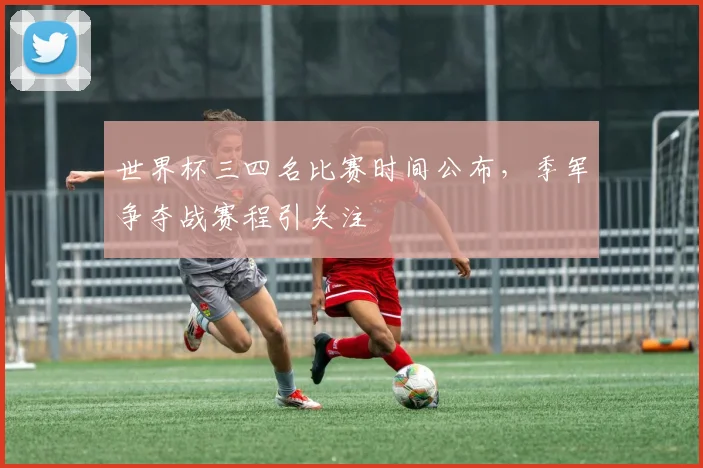 世界杯三四名比赛时间公布，季军争夺战赛程引关注